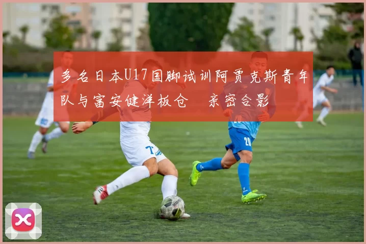 多名日本U17国脚试训阿贾克斯青年队与富安健洋板仓滉亲密合影