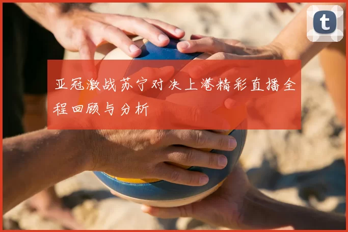 亚冠激战苏宁对决上港精彩直播全程回顾与分析