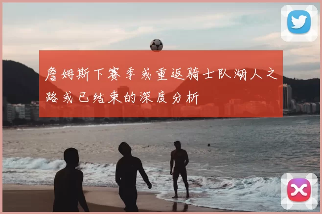 詹姆斯下赛季或重返骑士队湖人之路或已结束的深度分析