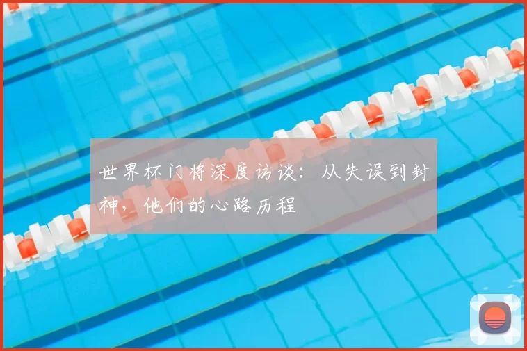 世界杯门将深度访谈：从失误到封神，他们的心路历程