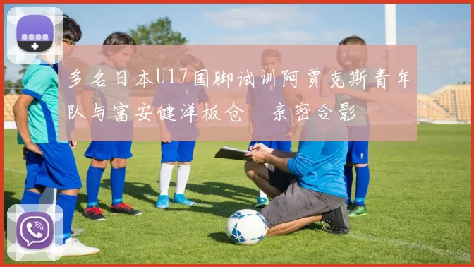 多名日本U17国脚试训阿贾克斯青年队与富安健洋板仓滉亲密合影