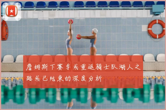 詹姆斯下赛季或重返骑士队湖人之路或已结束的深度分析