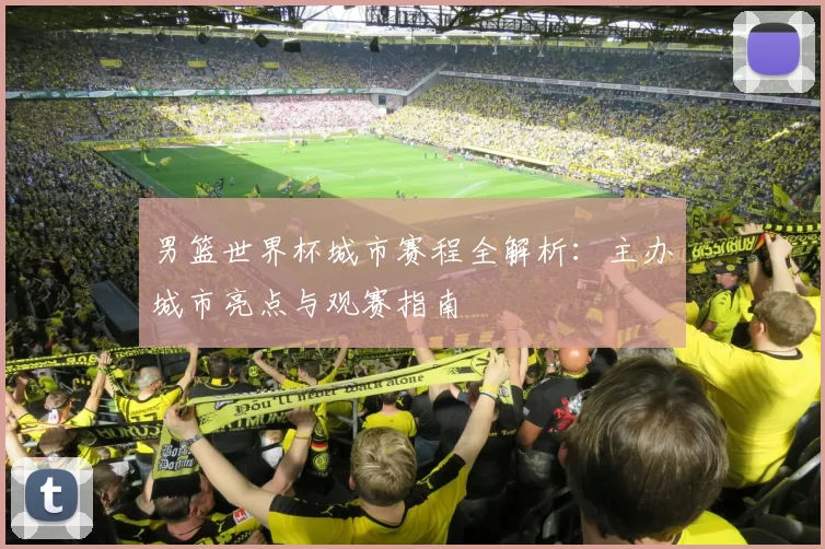 男篮世界杯城市赛程全解析:主办城市亮点与观赛指南