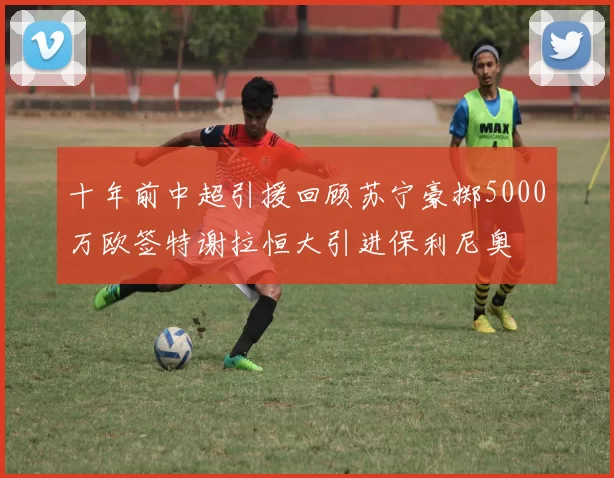十年前中超引援回顾苏宁豪掷5000万欧签特谢拉恒大引进保利尼奥