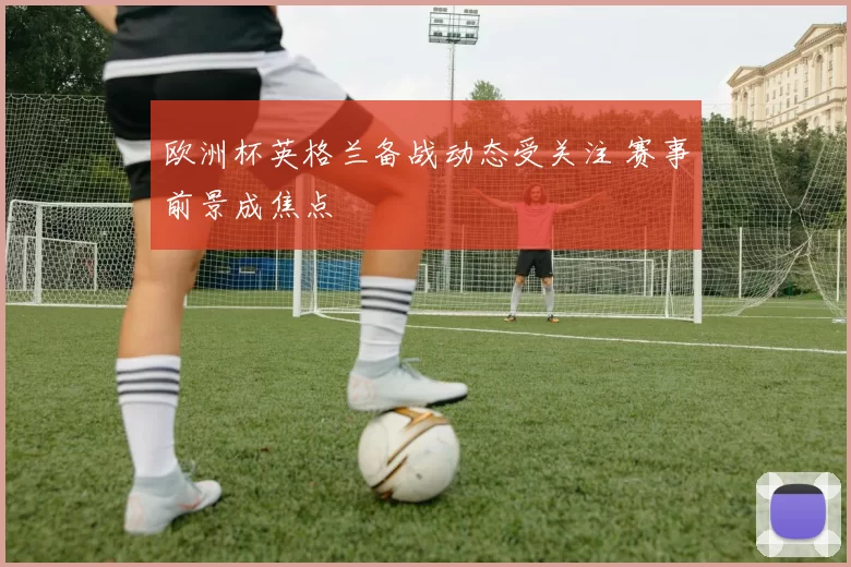欧洲杯英格兰备战动态受关注 赛事前景成焦点