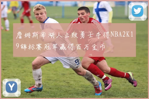 詹姆斯率湖人击败勇士夺得NBA2K19锦标赛冠军赢得百万金币