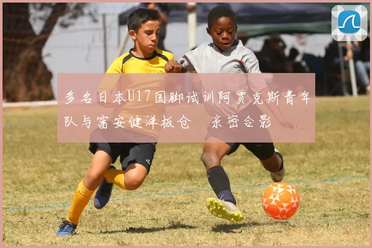 多名日本U17国脚试训阿贾克斯青年队与富安健洋板仓滉亲密合影