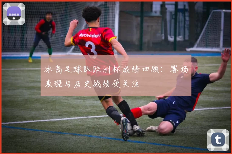 冰岛足球队欧洲杯成绩回顾：赛场表现与历史战绩受关注
