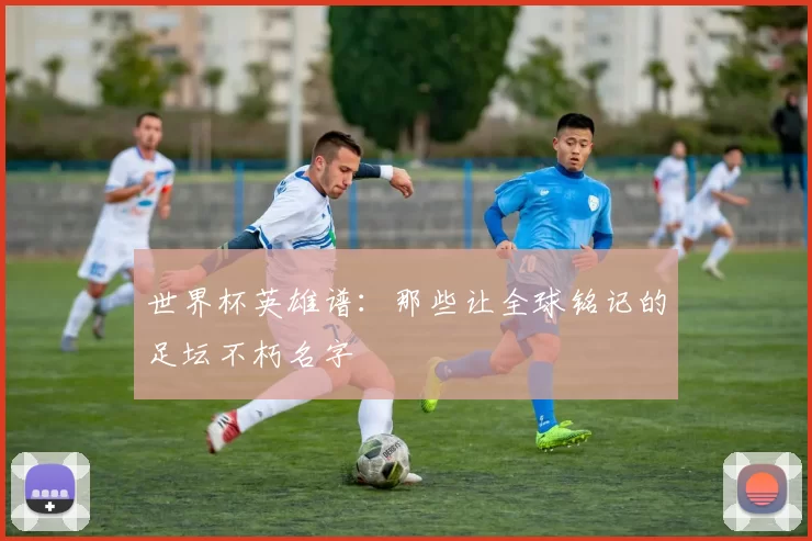 世界杯英雄谱：那些让全球铭记的足坛不朽名字