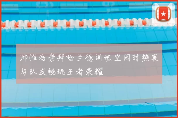 帅惟浩崇拜哈兰德训练空闲时热衷与队友畅玩王者荣耀