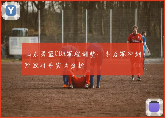 山东男篮CBA赛程调整，季后赛冲刺阶段对手实力分析