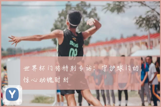 世界杯门将特别专访：守护球门的惊心动魄时刻