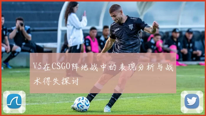 V5在CSGO阵地战中的表现分析与战术得失探讨