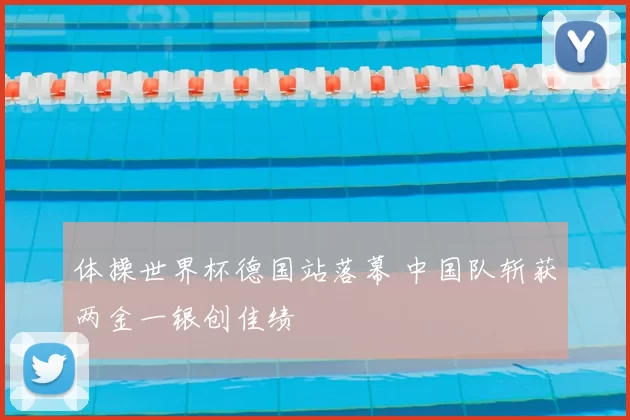 体操世界杯德国站落幕 中国队斩获两金一银创佳绩