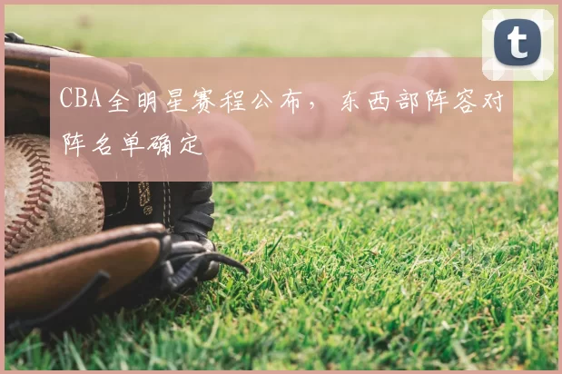 CBA全明星赛程公布，东西部阵容对阵名单确定