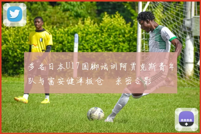 多名日本U17国脚试训阿贾克斯青年队与富安健洋板仓滉亲密合影