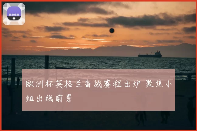 欧洲杯英格兰备战赛程出炉 聚焦小组出线前景