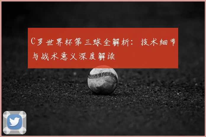 C罗世界杯第三球全解析：技术细节与战术意义深度解读