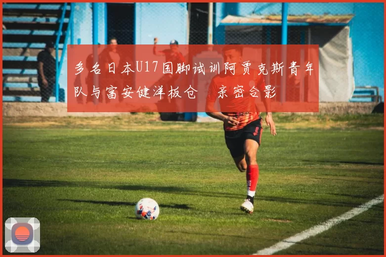 多名日本U17国脚试训阿贾克斯青年队与富安健洋板仓滉亲密合影