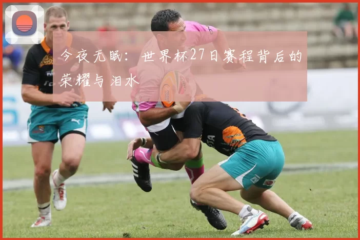 今夜无眠：世界杯27日赛程背后的荣耀与泪水