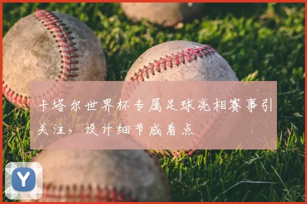 卡塔尔世界杯专属足球亮相赛事引关注，设计细节成看点
