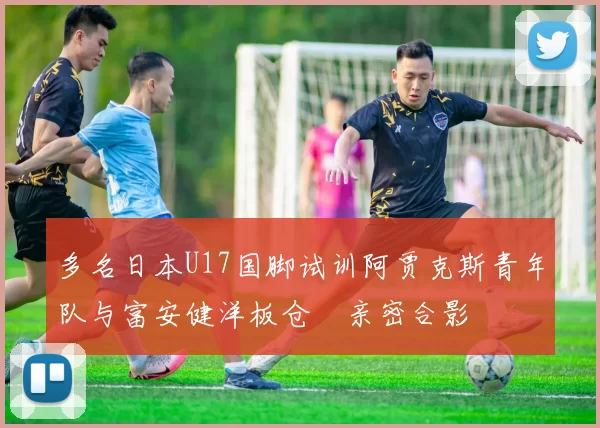 多名日本U17国脚试训阿贾克斯青年队与富安健洋板仓滉亲密合影