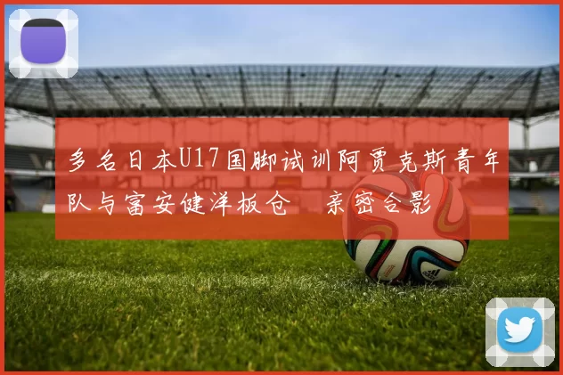 多名日本U17国脚试训阿贾克斯青年队与富安健洋板仓滉亲密合影