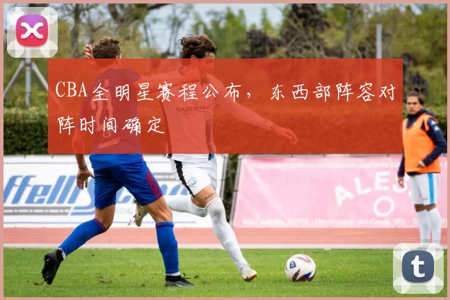 CBA全明星赛程公布，东西部阵容对阵时间确定