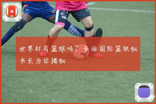 世界杯有篮球吗？专访国际篮联秘书长为你揭秘