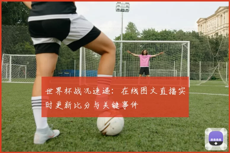 世界杯战况速递：在线图文直播实时更新比分与关键事件