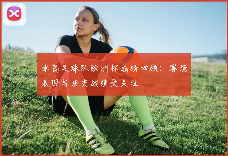 冰岛足球队欧洲杯成绩回顾：赛场表现与历史战绩受关注