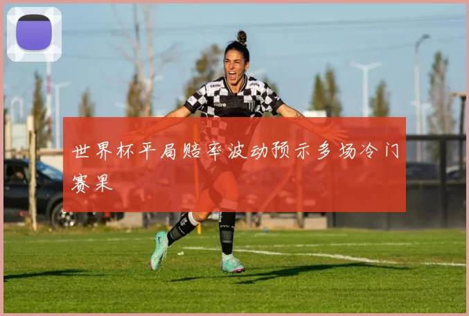 世界杯平局赔率波动预示多场冷门赛果