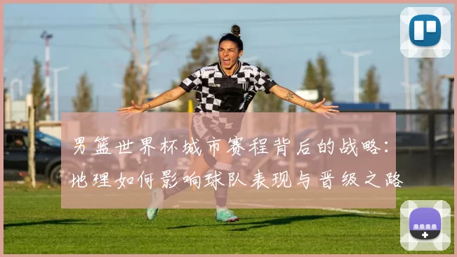 男篮世界杯城市赛程背后的战略：地理如何影响球队表现与晋级之路