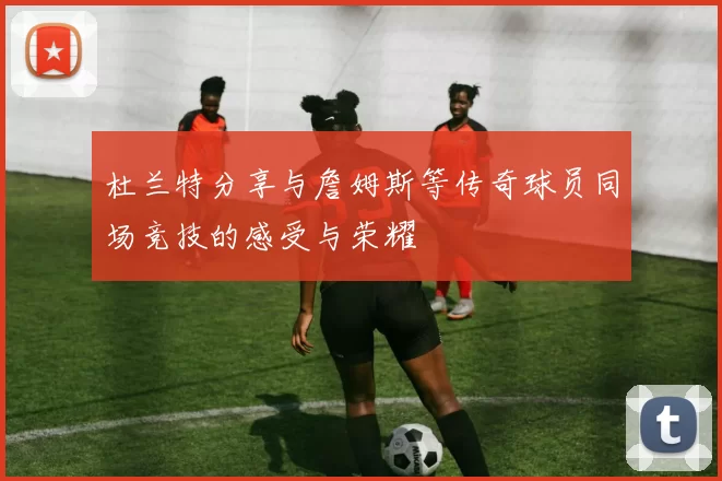 杜兰特分享与詹姆斯等传奇球员同场竞技的感受与荣耀