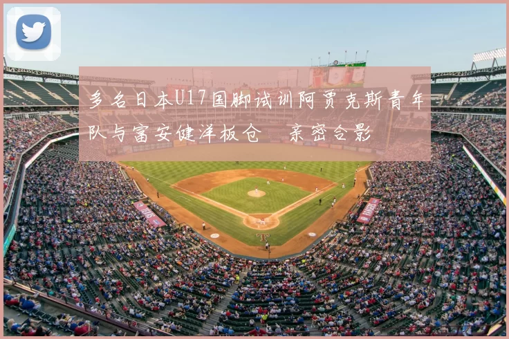 多名日本U17国脚试训阿贾克斯青年队与富安健洋板仓滉亲密合影