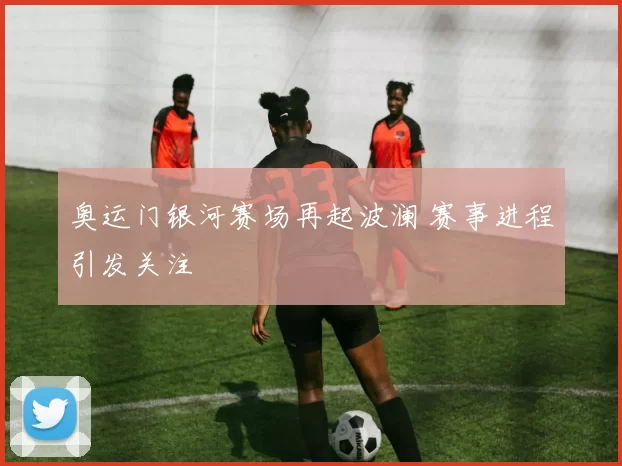 奥运门银河赛场再起波澜 赛事进程引发关注
