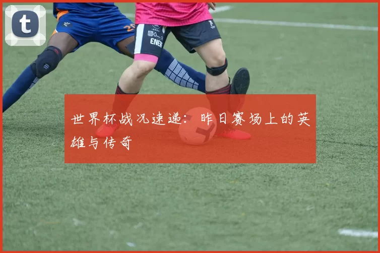 世界杯战况速递：昨日赛场上的英雄与传奇