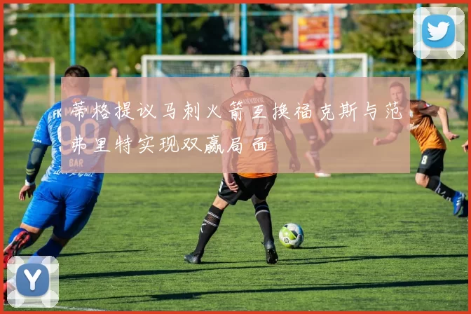 蒂格提议马刺火箭互换福克斯与范弗里特实现双赢局面