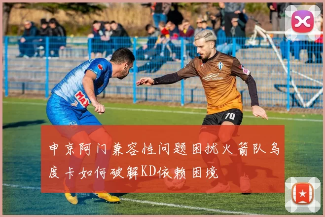 申京阿门兼容性问题困扰火箭队乌度卡如何破解KD依赖困境