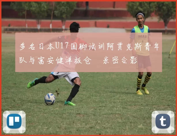 多名日本U17国脚试训阿贾克斯青年队与富安健洋板仓滉亲密合影