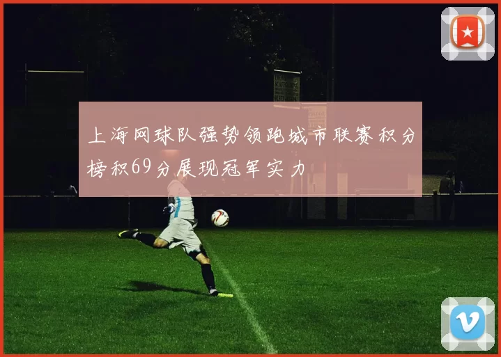 上海网球队强势领跑城市联赛积分榜积69分展现冠军实力