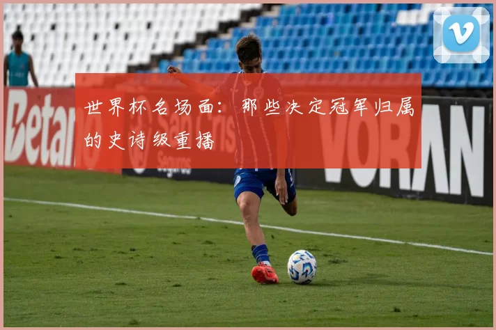 世界杯名场面：那些决定冠军归属的史诗级重播