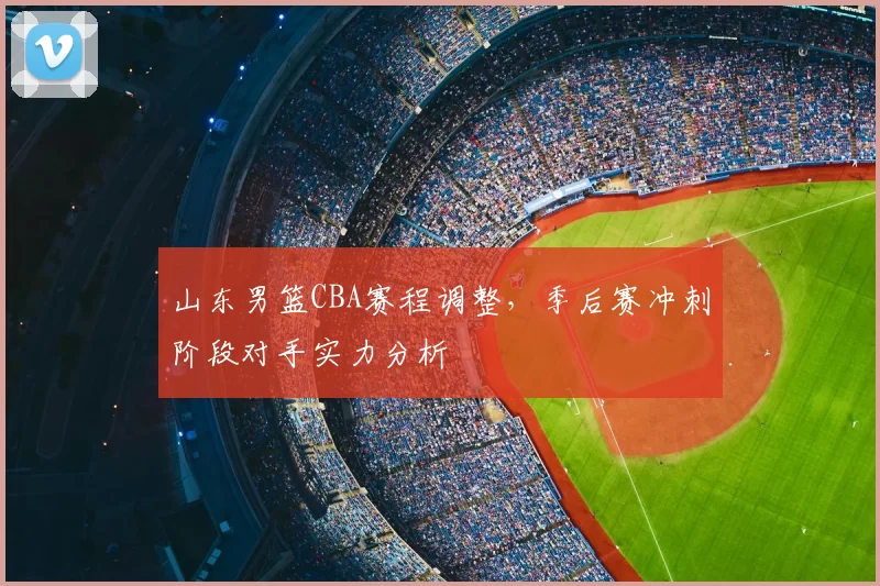 山东男篮CBA赛程调整，季后赛冲刺阶段对手实力分析