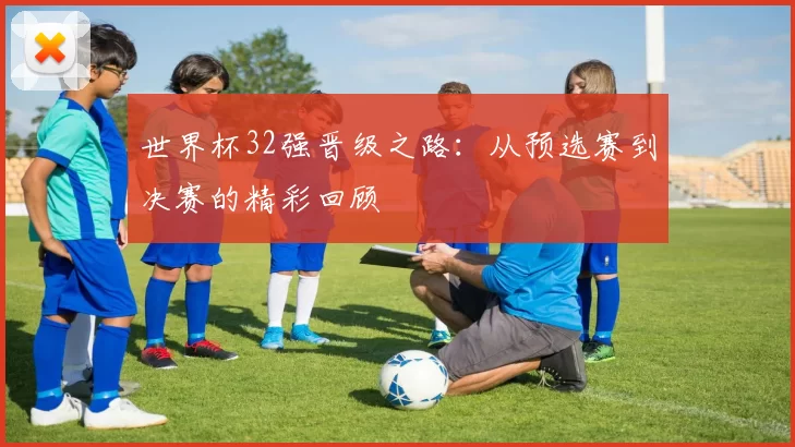 世界杯32强晋级之路：从预选赛到决赛的精彩回顾