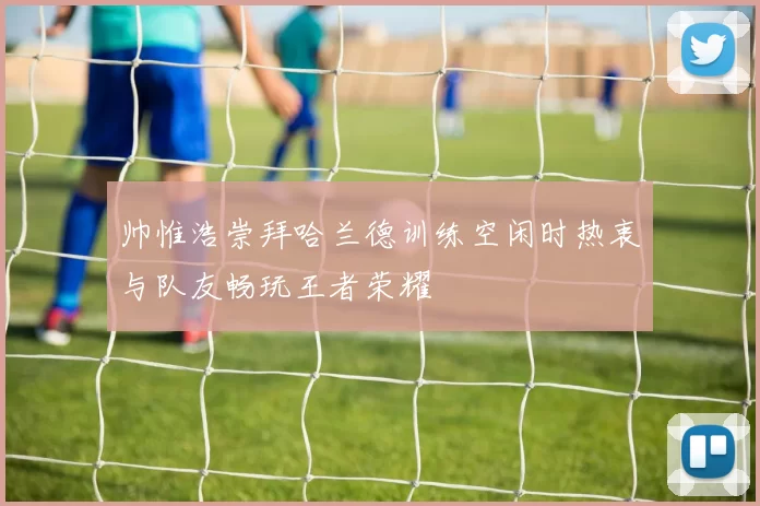 帅惟浩崇拜哈兰德训练空闲时热衷与队友畅玩王者荣耀