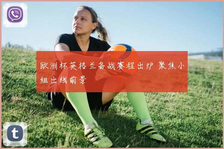 欧洲杯英格兰备战赛程出炉 聚焦小组出线前景