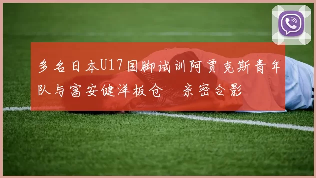 多名日本U17国脚试训阿贾克斯青年队与富安健洋板仓滉亲密合影