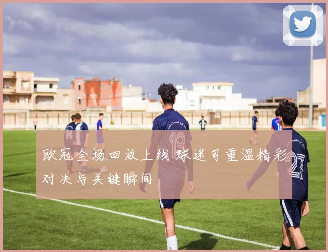欧冠全场回放上线 球迷可重温精彩对决与关键瞬间