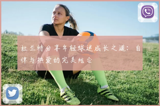 杜兰特分享年轻球迷成长之道：自律与热爱的完美结合