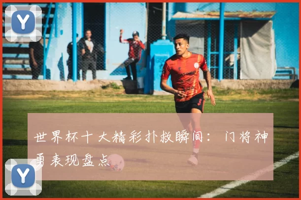 世界杯十大精彩扑救瞬间：门将神勇表现盘点